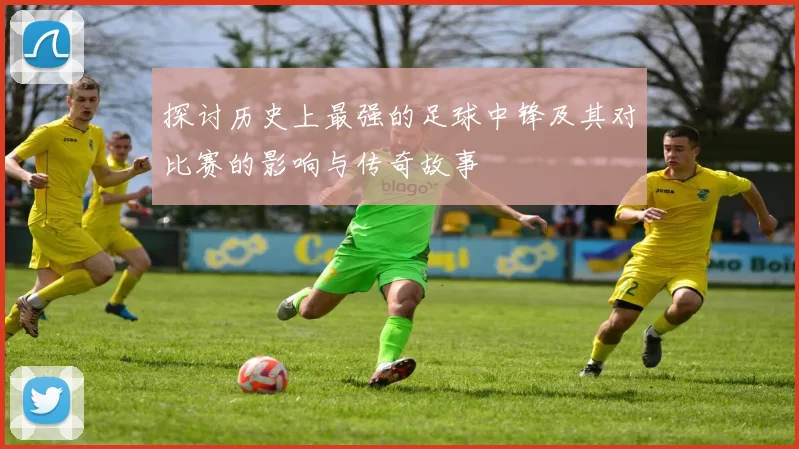 探讨历史上最强的足球中锋及其对比赛的影响与传奇故事