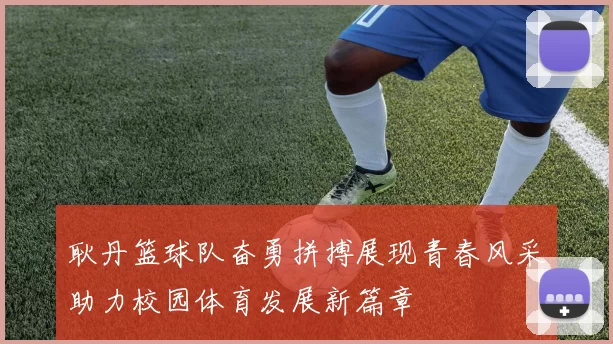 耿丹篮球队奋勇拼搏展现青春风采助力校园体育发展新篇章