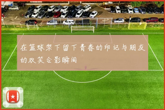 在篮球架下留下青春的印记与朋友的欢笑合影瞬间