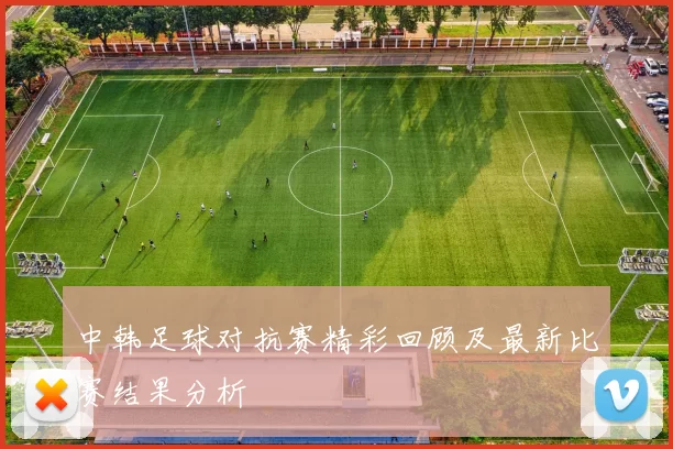 中韩足球对抗赛精彩回顾及最新比赛结果分析