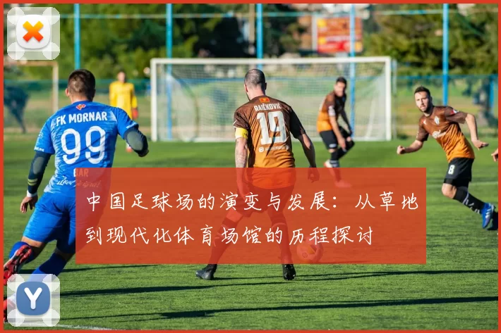 中国足球场的演变与发展：从草地到现代化体育场馆的历程探讨