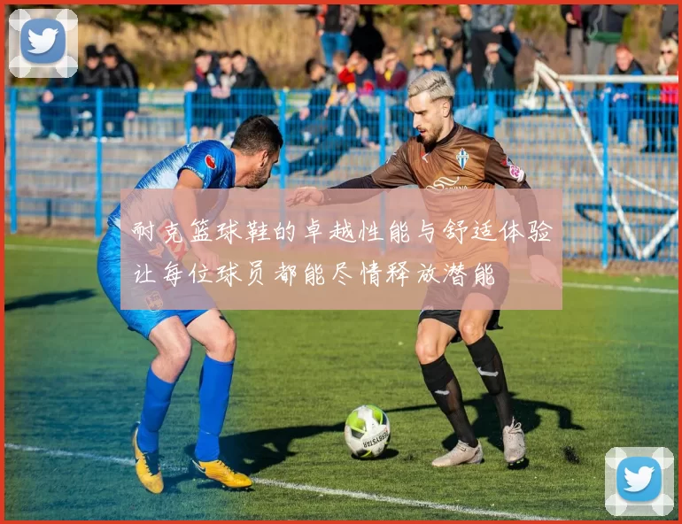 耐克篮球鞋的卓越性能与舒适体验让每位球员都能尽情释放潜能