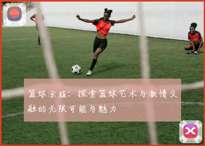 篮球涂猛：探索篮球艺术与激情交融的无限可能与魅力